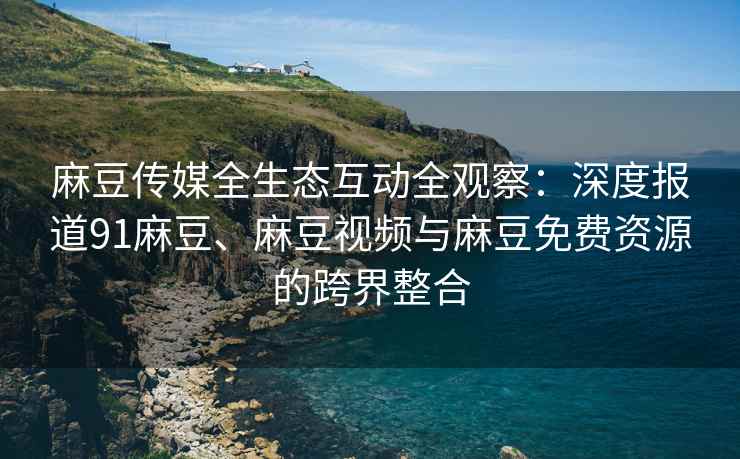 麻豆传媒全生态互动全观察：深度报道91麻豆、麻豆视频与麻豆免费资源的跨界整合