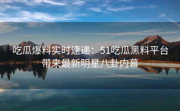 吃瓜爆料实时速递：51吃瓜黑料平台带来最新明星八卦内幕