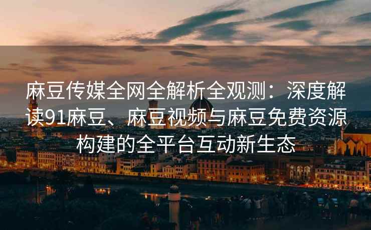麻豆传媒全网全解析全观测：深度解读91麻豆、麻豆视频与麻豆免费资源构建的全平台互动新生态