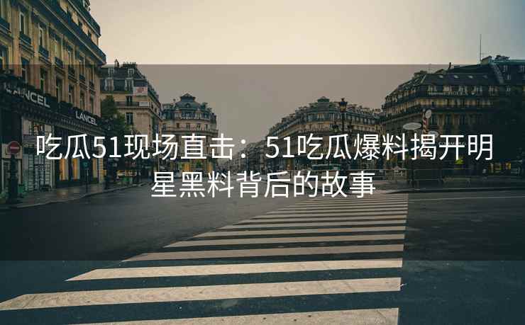 吃瓜51现场直击：51吃瓜爆料揭开明星黑料背后的故事